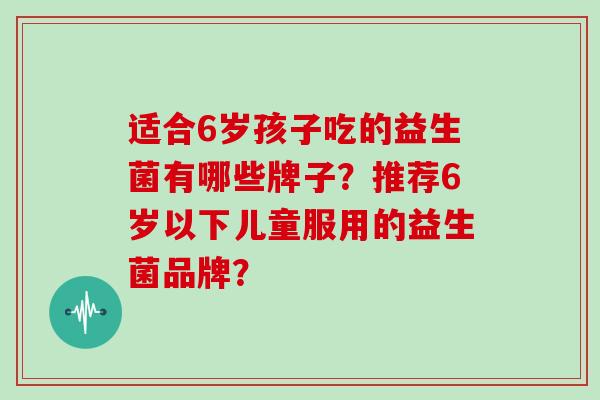适合6岁孩子吃的益生菌有哪些牌子？推荐6岁以下儿童服用的益生菌品牌？