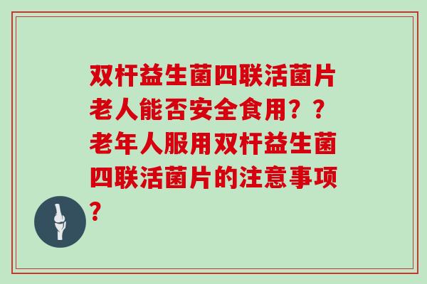 双杆益生菌四联活菌片老人能否安全食用？？老年人服用双杆益生菌四联活菌片的注意事项？