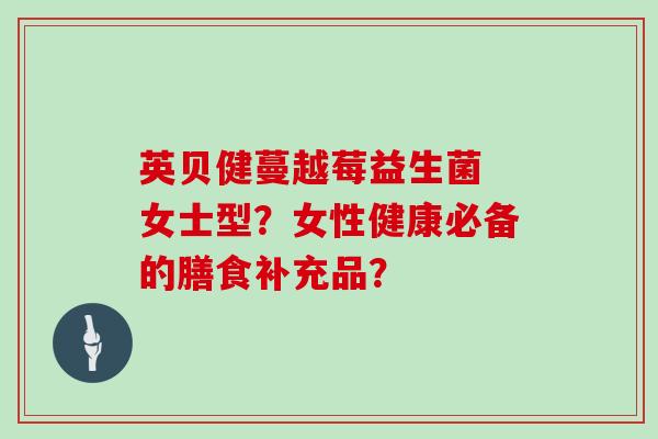 英贝健蔓越莓益生菌 女士型？女性健康必备的膳食补充品？