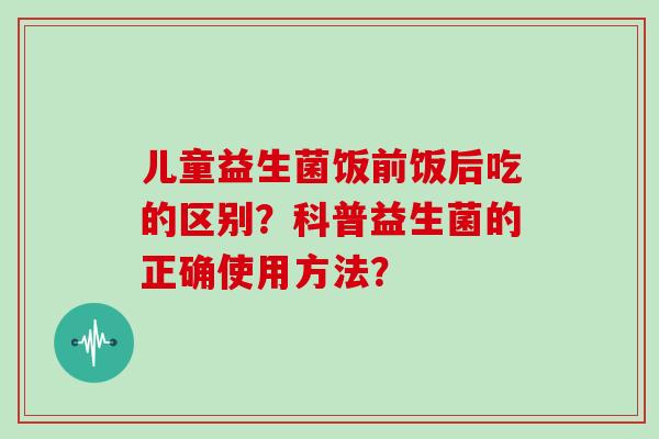 儿童益生菌饭前饭后吃的区别?科普益生菌的正确使用方法? 儿童益生菌饭前饭后吃的区别?科普益生菌的正确使用方法?