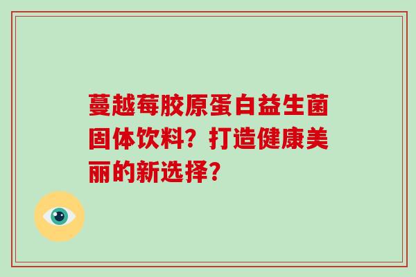 蔓越莓胶原蛋白益生菌固体饮料？打造健康美丽的新选择？
