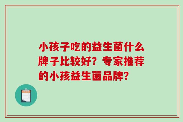 小孩子吃的益生菌什么牌子比较好?专家推荐的小孩益生菌品牌? 小孩子吃的益生菌什么牌子比较好?专家推荐的小孩益生菌品牌?