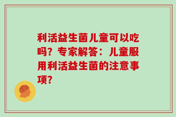 利活益生菌儿童可以吃吗？专家解答：儿童服用利活益生菌的注意事项？