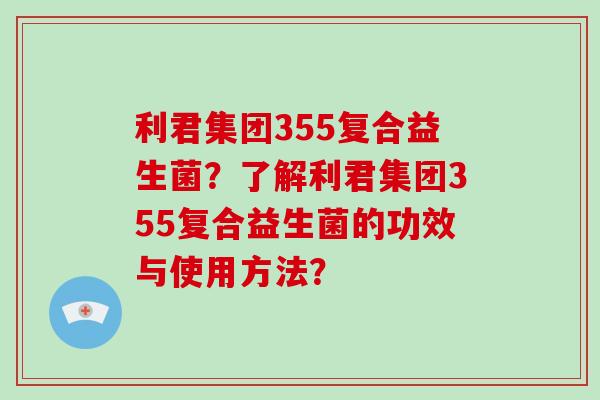 利君集团355复合益生菌?了解利君集团355复合益生菌的功效与使用方法? 利君集团355复合益生菌?了解利君集团355复合益生菌的功效与使用方法?