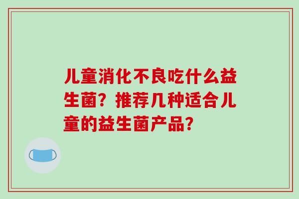 儿童吃什么益生菌?推荐几种适合儿童的益生菌产品? 儿童吃什么益生菌?推荐几种适合儿童的益生菌产品?