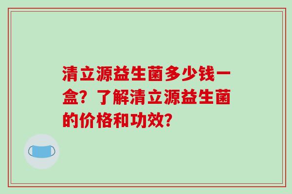 清立源益生菌多少钱一盒？了解清立源益生菌的价格和功效？