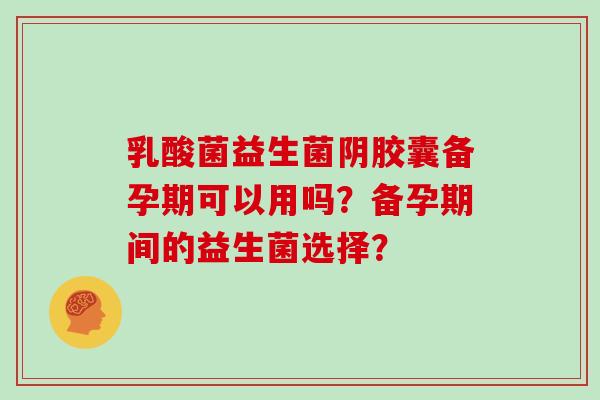 乳酸菌益生菌阴胶囊备孕期可以用吗?备孕期间的益生菌选择? 乳酸菌益生菌阴胶囊备孕期可以用吗?备孕期间的益生菌选择?
