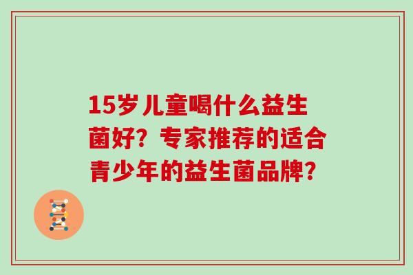 15岁儿童喝什么益生菌好?专家推荐的适合青少年的益生菌品牌? 15岁儿童喝什么益生菌好?专家推荐的适合青少年的益生菌品牌?