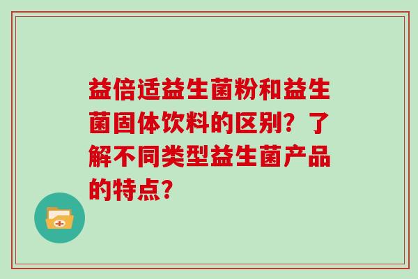 益倍适益生菌粉和益生菌固体饮料的区别？了解不同类型益生菌产品的特点？