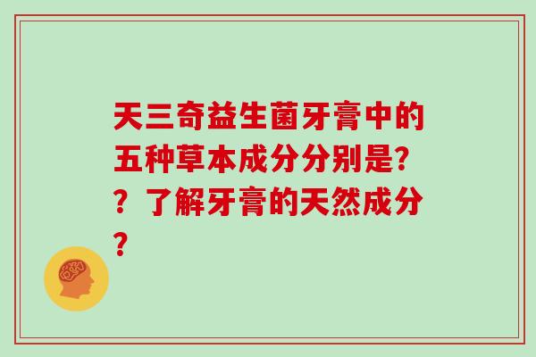 天三奇益生菌牙膏中的五种草本成分分别是??了解牙膏的天然成分? 天三奇益生菌牙膏中的五种草本成分分别是??了解牙膏的天然成分?