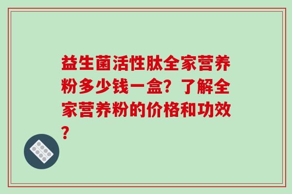 益生菌活性肽全家营养粉多少钱一盒?了解全家营养粉的价格和功效? 益生菌活性肽全家营养粉多少钱一盒?了解全家营养粉的价格和功效?