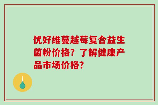 优好维蔓越莓复合益生菌粉价格？了解健康产品市场价格？