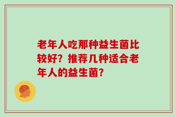 老年人吃那种益生菌比较好?推荐几种适合老年人的益生菌? 老年人吃那种益生菌比较好?推荐几种适合老年人的益生菌?