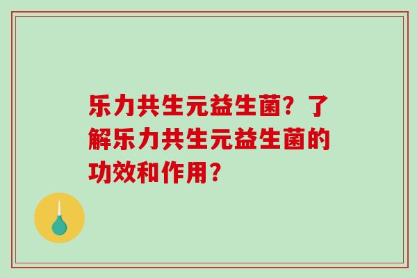 乐力共生元益生菌?了解乐力共生元益生菌的功效和作用? 乐力共生元益生菌?了解乐力共生元益生菌的功效和作用?