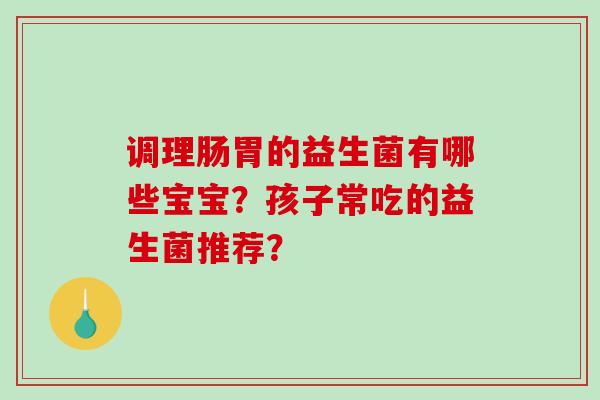 调理肠胃的益生菌有哪些宝宝？孩子常吃的益生菌推荐？