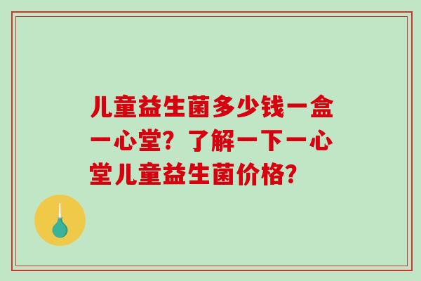 儿童益生菌多少钱一盒一心堂？了解一下一心堂儿童益生菌价格？