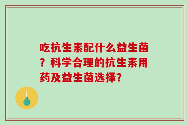 吃抗生素配什么益生菌？科学合理的抗生素用药及益生菌选择？