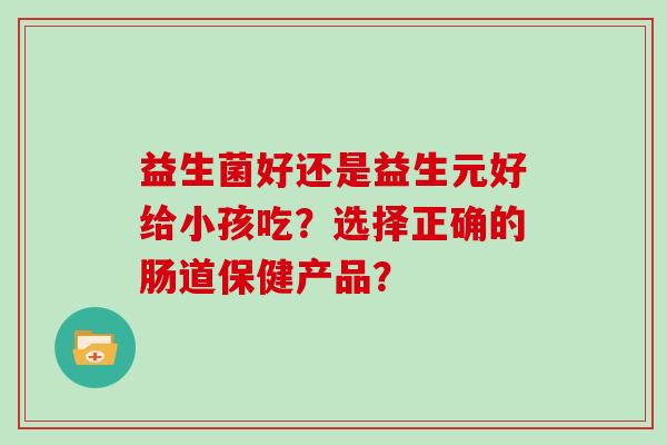 益生菌好还是益生元好给小孩吃？选择正确的肠道保健产品？