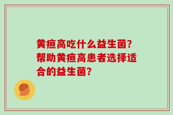 黄疸高吃什么益生菌?帮助黄疸高患者选择适合的益生菌? 黄疸高吃什么益生菌?帮助黄疸高患者选择适合的益生菌?