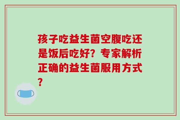 孩子吃益生菌空腹吃还是饭后吃好？专家解析正确的益生菌服用方式？