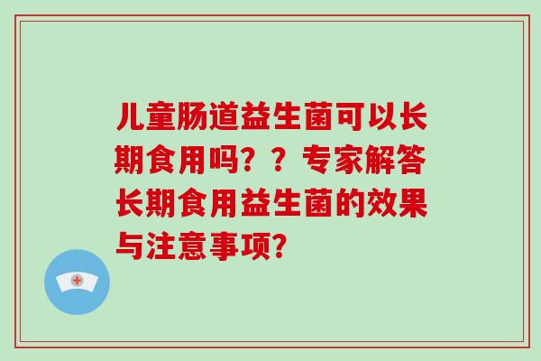 儿童肠道益生菌可以长期食用吗？？专家解答长期食用益生菌的效果与注意事项？