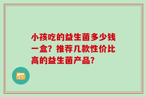 小孩吃的益生菌多少钱一盒?推荐几款性价比高的益生菌产品? 小孩吃的益生菌多少钱一盒?推荐几款性价比高的益生菌产品?