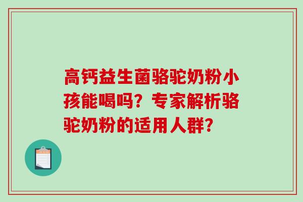 高钙益生菌骆驼奶粉小孩能喝吗？专家解析骆驼奶粉的适用人群？