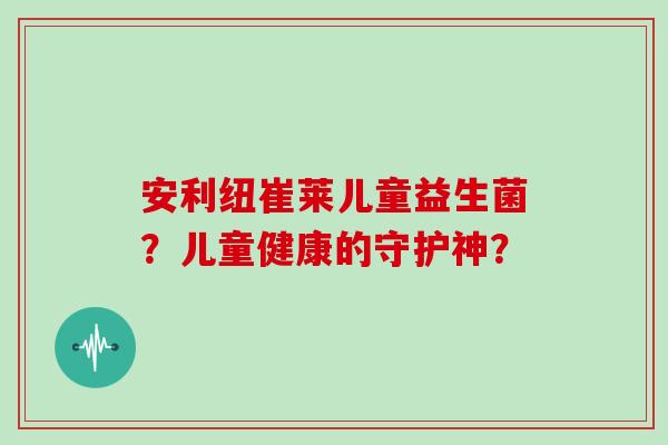 安利纽崔莱儿童益生菌？儿童健康的守护神？