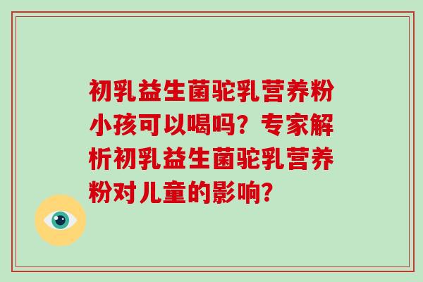 初乳益生菌驼乳营养粉小孩可以喝吗?专家解析初乳益生菌驼乳营养粉对儿童的影响? 初乳益生菌驼乳营养粉小孩可以喝吗?专家解析初乳益生菌驼乳营养粉对儿童的影响?