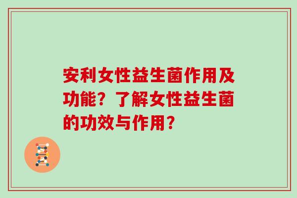 安利女性益生菌作用及功能?了解女性益生菌的功效与作用? 安利女性益生菌作用及功能?了解女性益生菌的功效与作用?