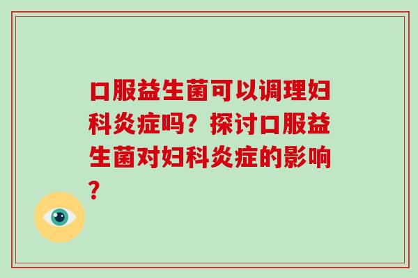 口服益生菌可以调理吗?探讨口服益生菌对的影响? 口服益生菌可以调理吗?探讨口服益生菌对的影响?