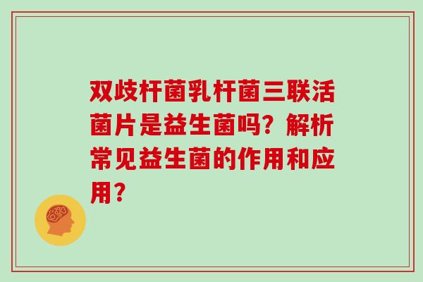 双歧杆菌乳杆菌三联活菌片是益生菌吗？解析常见益生菌的作用和应用？