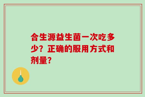 合生源益生菌一次吃多少？正确的服用方式和剂量？