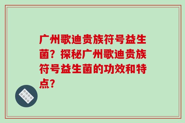 广州歌迪贵族符号益生菌？探秘广州歌迪贵族符号益生菌的功效和特点？