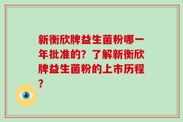 新衡欣牌益生菌粉哪一年批准的？了解新衡欣牌益生菌粉的上市历程？