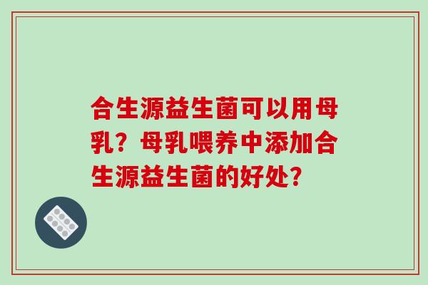 合生源益生菌可以用母乳?母乳喂养中添加合生源益生菌的好处? 合生源益生菌可以用母乳?母乳喂养中添加合生源益生菌的好处?