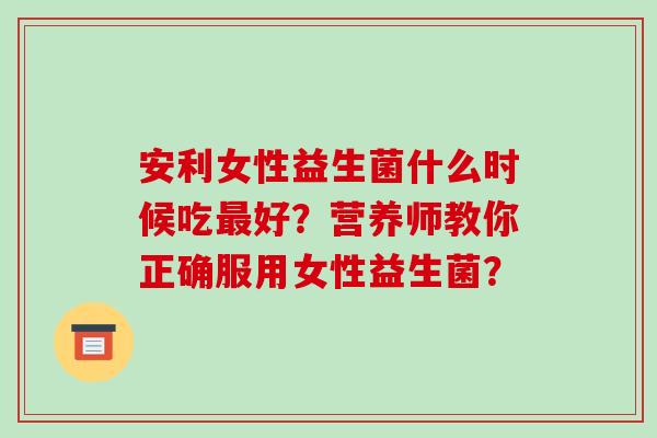 安利女性益生菌什么时候吃最好？营养师教你正确服用女性益生菌？