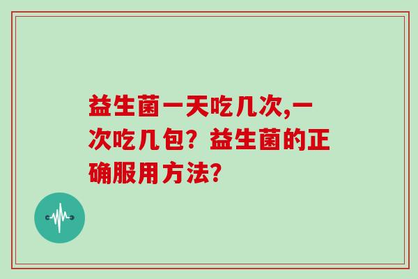 益生菌一天吃几次,一次吃几包?益生菌的正确服用方法? 益生菌一天吃几次,一次吃几包?益生菌的正确服用方法?
