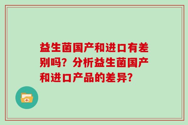 益生菌国产和进口有差别吗?分析益生菌国产和进口产品的差异? 益生菌国产和进口有差别吗?分析益生菌国产和进口产品的差异?