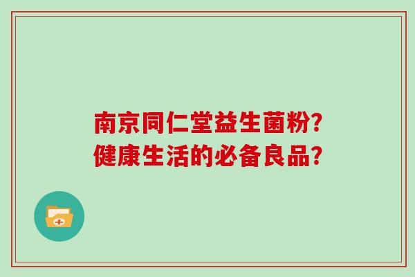 南京同仁堂益生菌粉？健康生活的必备良品？