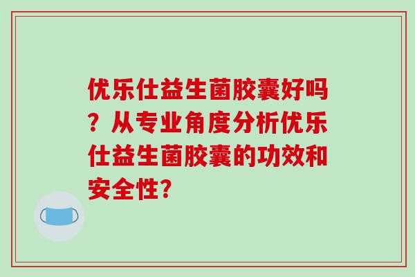 优乐仕益生菌胶囊好吗？从专业角度分析优乐仕益生菌胶囊的功效和安全性？