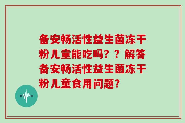 备安畅活性益生菌冻干粉儿童能吃吗？？解答备安畅活性益生菌冻干粉儿童食用问题？