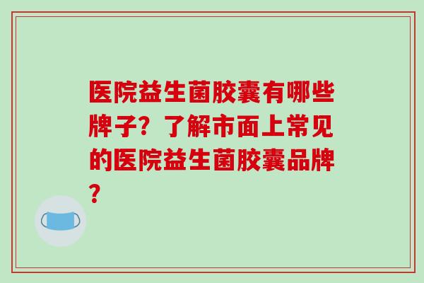 医院益生菌胶囊有哪些牌子？了解市面上常见的医院益生菌胶囊品牌？