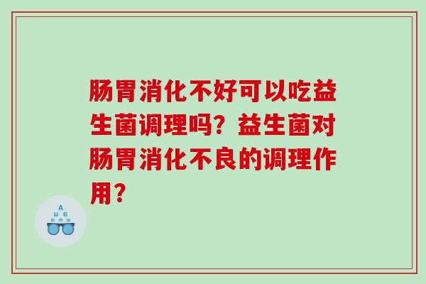 肠胃消化不好可以吃益生菌调理吗？益生菌对肠胃消化不良的调理作用？