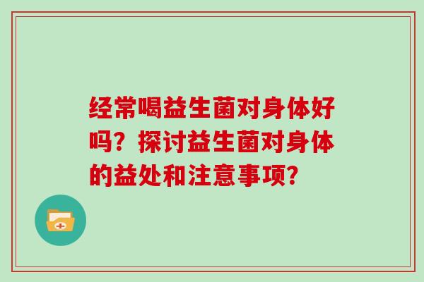 经常喝益生菌对身体好吗?探讨益生菌对身体的益处和注意事项? 经常喝益生菌对身体好吗?探讨益生菌对身体的益处和注意事项?