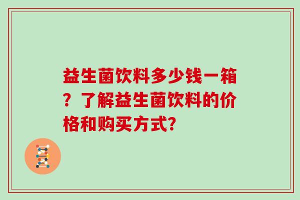 益生菌饮料多少钱一箱?了解益生菌饮料的价格和购买方式? 益生菌饮料多少钱一箱?了解益生菌饮料的价格和购买方式?