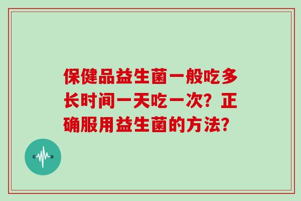 保健品益生菌一般吃多长时间一天吃一次？正确服用益生菌的方法？