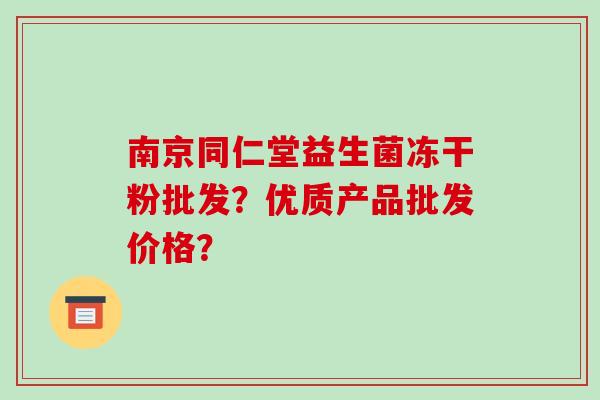 南京同仁堂益生菌冻干粉批发？优质产品批发价格？