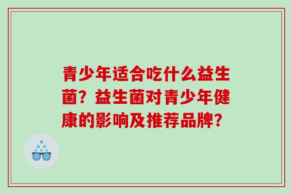 青少年适合吃什么益生菌?益生菌对青少年健康的影响及推荐品牌? 青少年适合吃什么益生菌?益生菌对青少年健康的影响及推荐品牌?