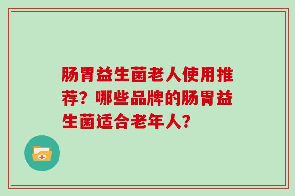 肠胃益生菌老人使用推荐?哪些品牌的肠胃益生菌适合老年人? 肠胃益生菌老人使用推荐?哪些品牌的肠胃益生菌适合老年人?